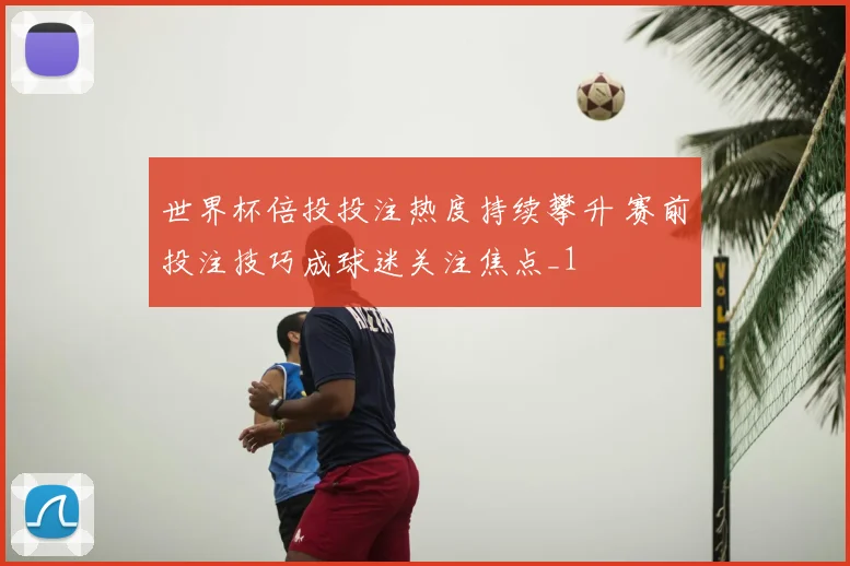 世界杯倍投投注热度持续攀升 赛前投注技巧成球迷关注焦点_1