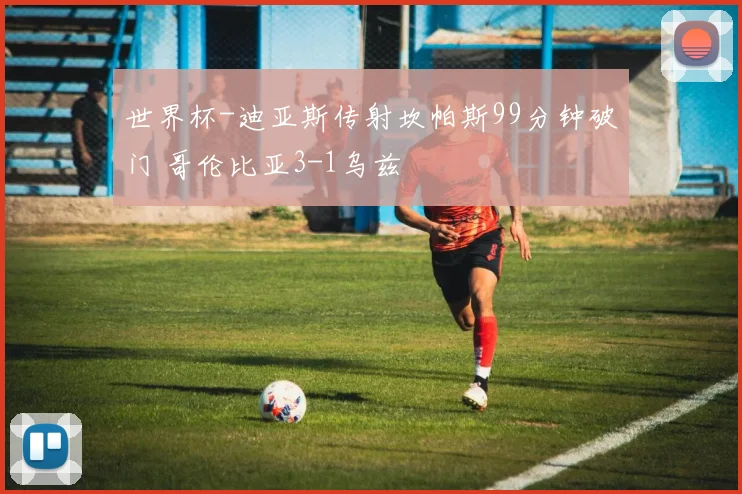 世界杯-迪亚斯传射坎帕斯99分钟破门 哥伦比亚3-1乌兹
