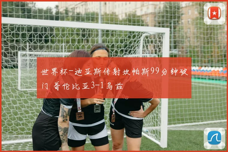 世界杯-迪亚斯传射坎帕斯99分钟破门 哥伦比亚3-1乌兹
