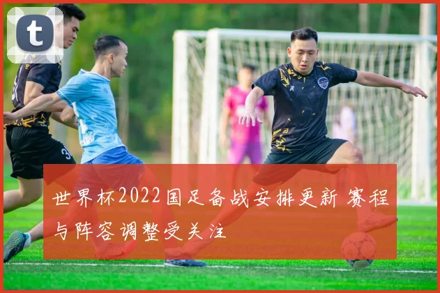 世界杯2022国足备战安排更新 赛程与阵容调整受关注