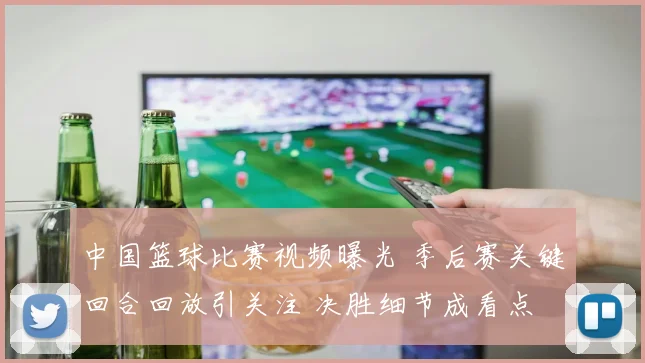 中国篮球比赛视频曝光 季后赛关键回合回放引关注 决胜细节成看点
