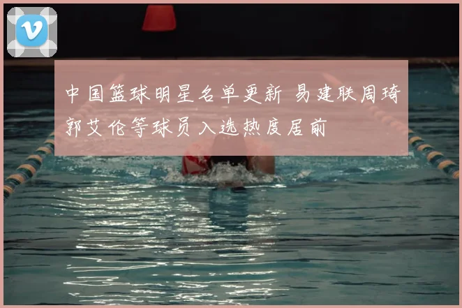中国篮球明星名单更新 易建联周琦郭艾伦等球员入选热度居前