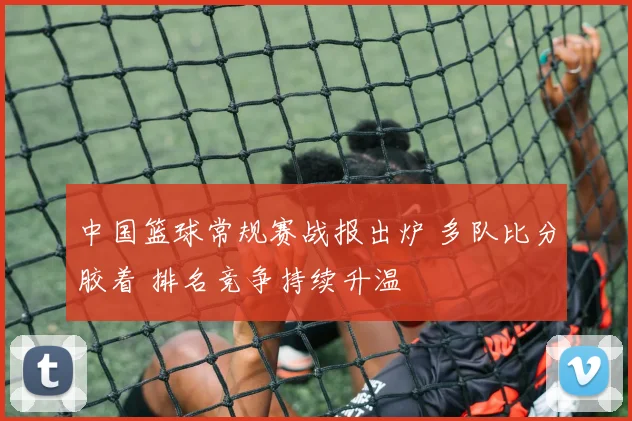 中国篮球常规赛战报出炉 多队比分胶着 排名竞争持续升温
