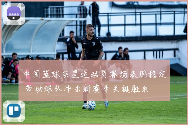 中国篮球明星运动员赛场表现稳定 带动球队冲击新赛季关键胜利