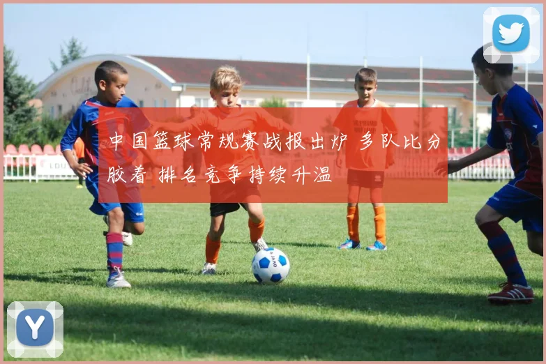 中国篮球常规赛战报出炉 多队比分胶着 排名竞争持续升温