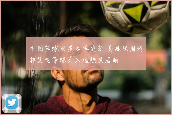 中国篮球明星名单更新 易建联周琦郭艾伦等球员入选热度居前