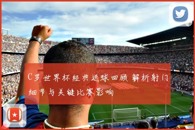 C罗世界杯经典进球回顾 解析射门细节与关键比赛影响