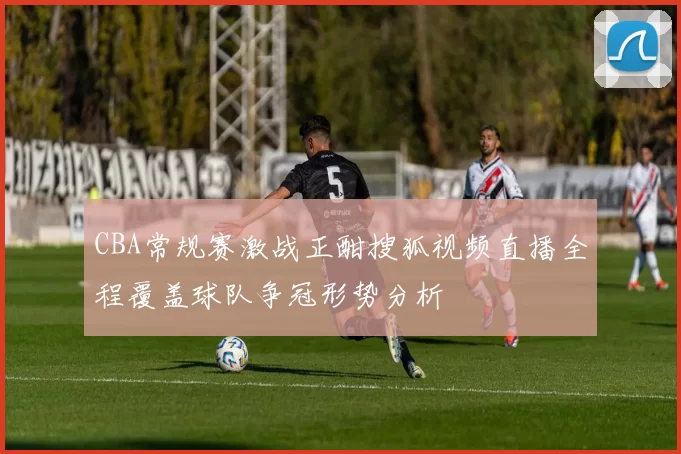 CBA常规赛激战正酣搜狐视频直播全程覆盖球队争冠形势分析
