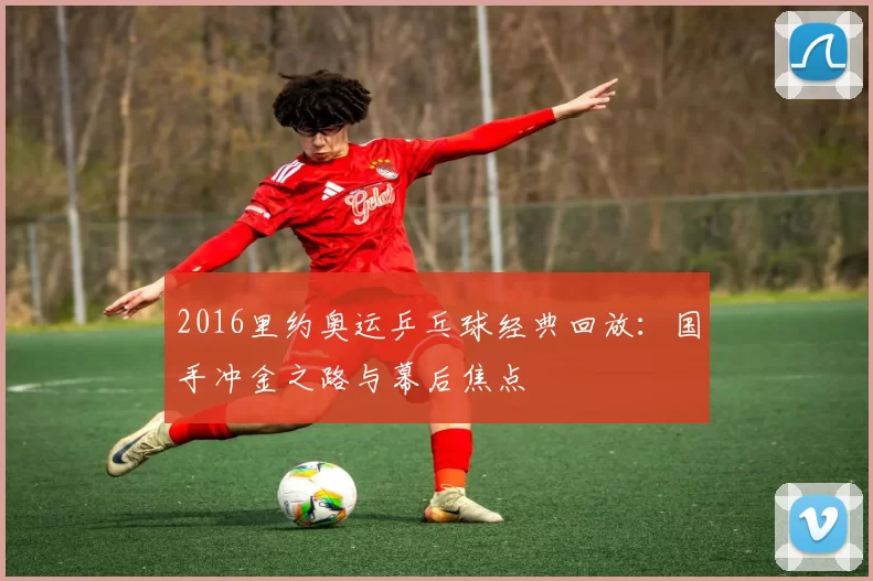 2016里约奥运乒乓球经典回放：国手冲金之路与幕后焦点