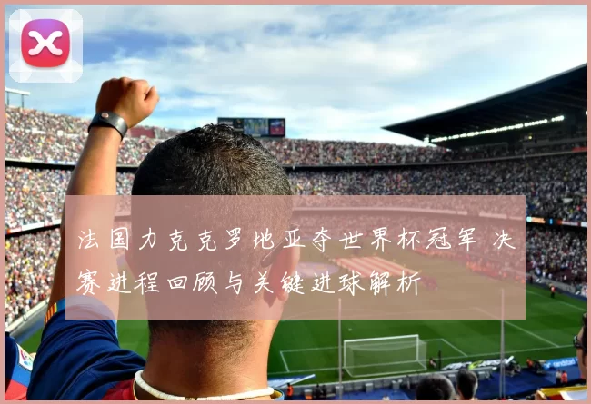 法国力克克罗地亚夺世界杯冠军 决赛进程回顾与关键进球解析