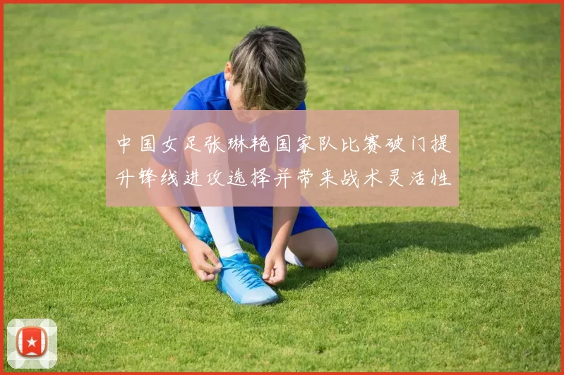 中国女足张琳艳国家队比赛破门提升锋线进攻选择并带来战术灵活性