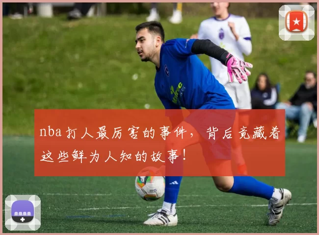 nba打人最厉害的事件，背后竟藏着这些鲜为人知的故事！