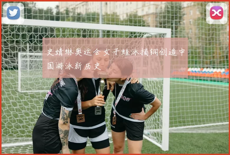 史婧琳奥运会女子蛙泳摘铜创造中国游泳新历史