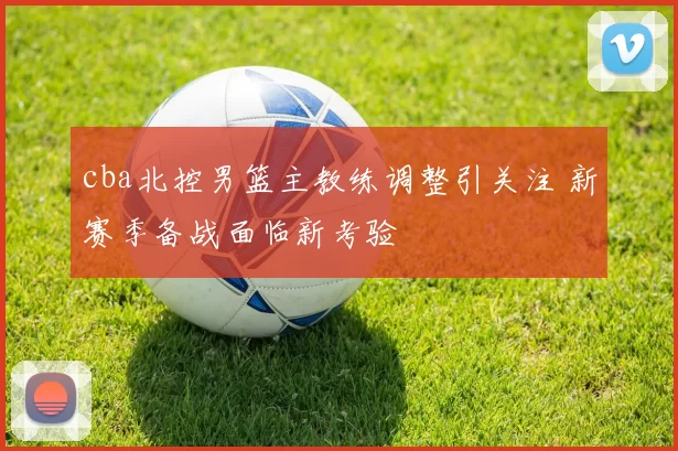 cba北控男篮主教练调整引关注 新赛季备战面临新考验