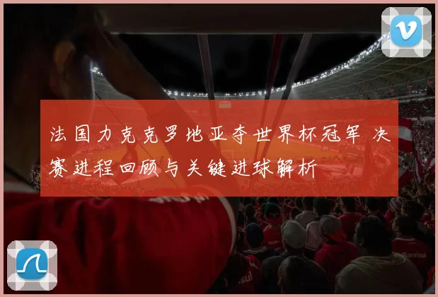 法国力克克罗地亚夺世界杯冠军 决赛进程回顾与关键进球解析