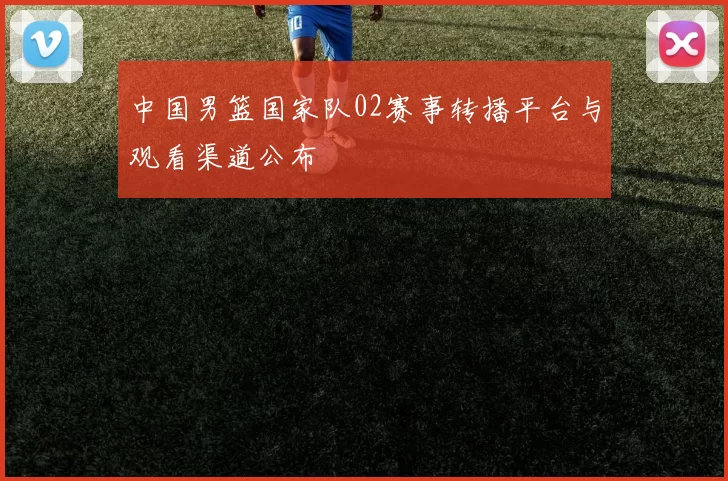 中国男篮国家队02赛事转播平台与观看渠道公布
