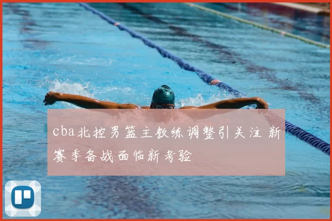 cba北控男篮主教练调整引关注 新赛季备战面临新考验