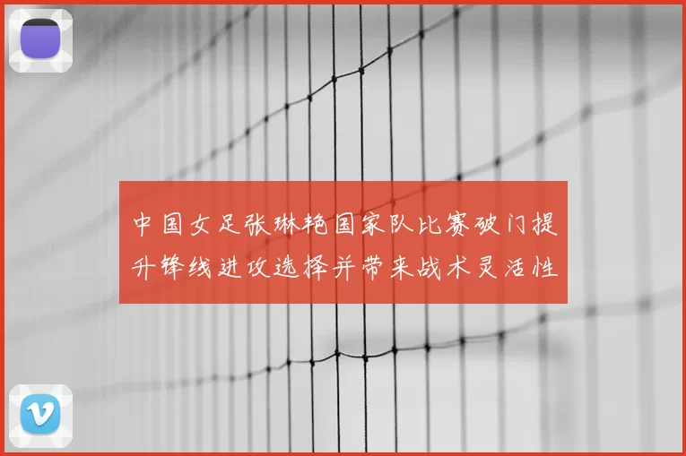 中国女足张琳艳国家队比赛破门提升锋线进攻选择并带来战术灵活性