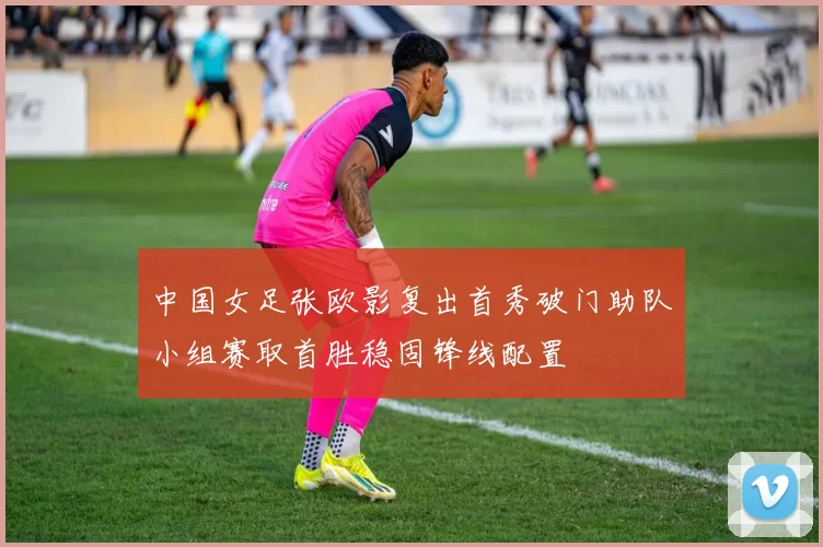 中国女足张欧影复出首秀破门助队小组赛取首胜稳固锋线配置