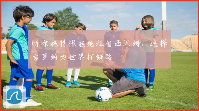特尔施特根拒绝租借西汉姆,选择吉罗纳为世界杯铺路