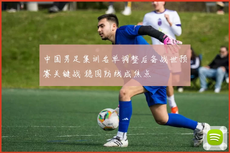 中国男足集训名单调整后备战世预赛关键战 稳固防线成焦点