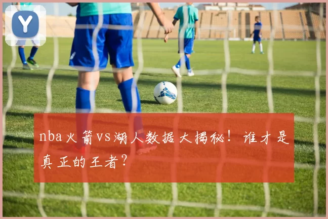 nba火箭vs湖人数据大揭秘！谁才是真正的王者？