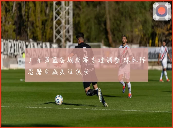 广东男篮备战新赛季迎调整 球队阵容磨合成关注焦点