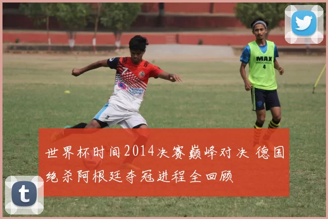 世界杯时间2014决赛巅峰对决 德国绝杀阿根廷夺冠进程全回顾