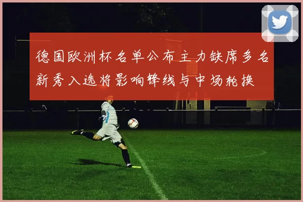 德国欧洲杯名单公布主力缺席多名新秀入选将影响锋线与中场轮换