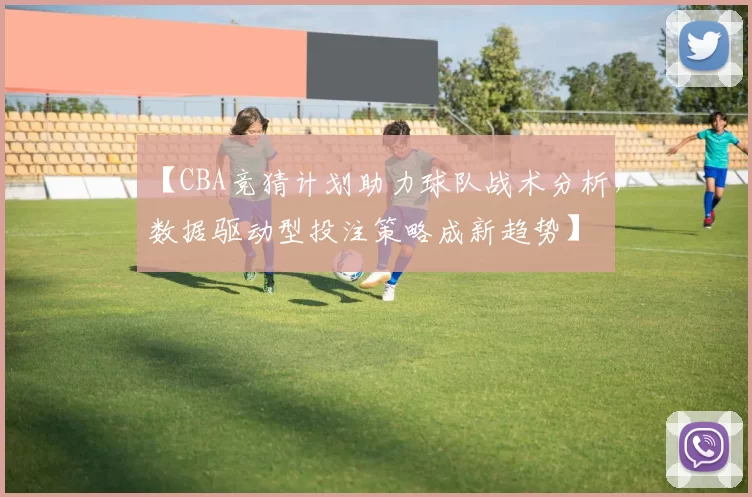 【CBA竞猜计划助力球队战术分析，数据驱动型投注策略成新趋势】