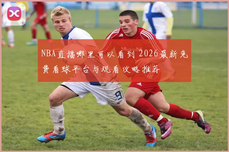 NBA直播哪里可以看到 2026最新免费看球平台与观看攻略推荐