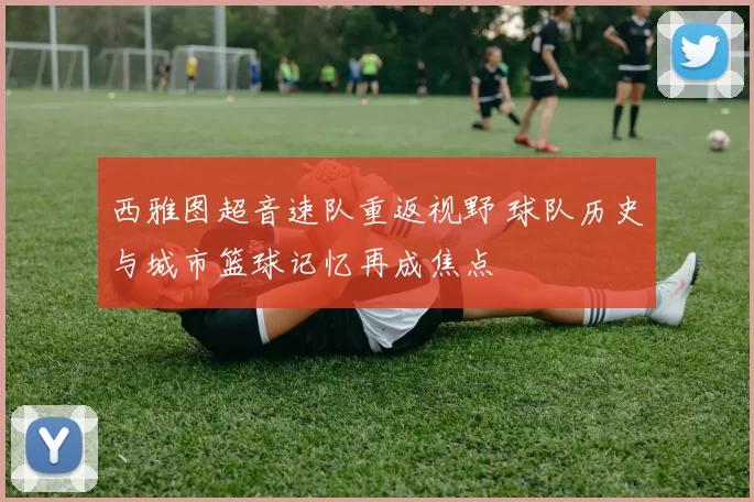 西雅图超音速队重返视野 球队历史与城市篮球记忆再成焦点