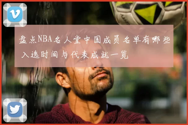 盘点NBA名人堂中国成员名单有哪些 入选时间与代表成就一览