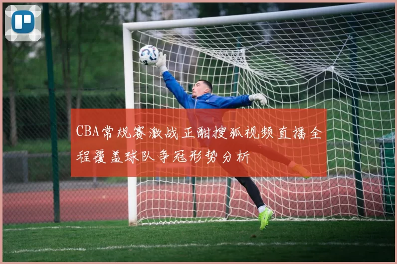 CBA常规赛激战正酣搜狐视频直播全程覆盖球队争冠形势分析