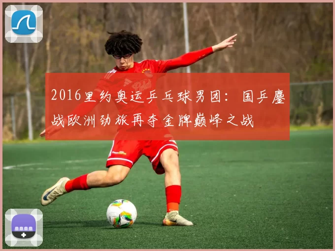 2016里约奥运乒乓球男团:国乒鏖战欧洲劲旅再夺金牌巅峰之战