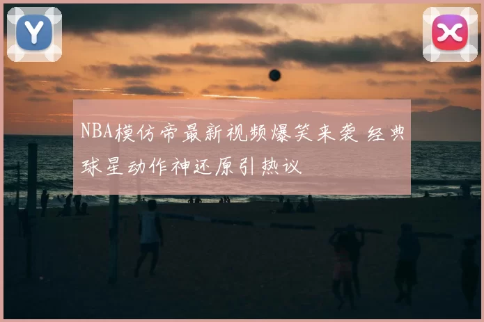 NBA模仿帝最新视频爆笑来袭 经典球星动作神还原引热议