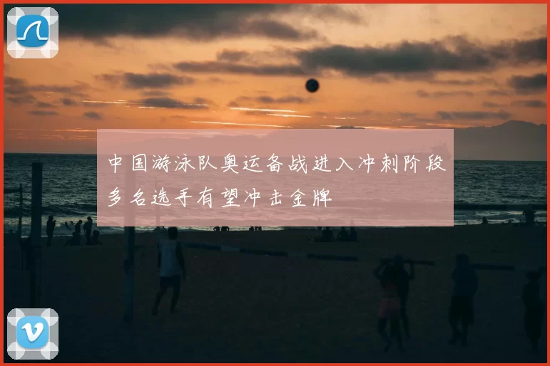 中国游泳队奥运备战进入冲刺阶段多名选手有望冲击金牌