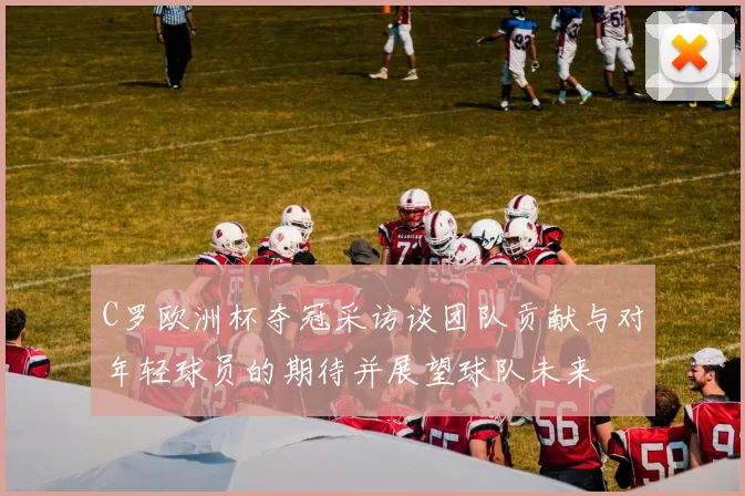 C罗欧洲杯夺冠采访谈团队贡献与对年轻球员的期待并展望球队未来