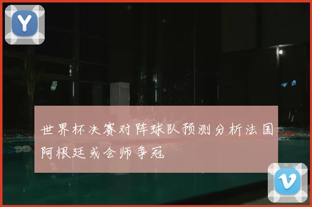 世界杯决赛对阵球队预测分析法国阿根廷或会师争冠