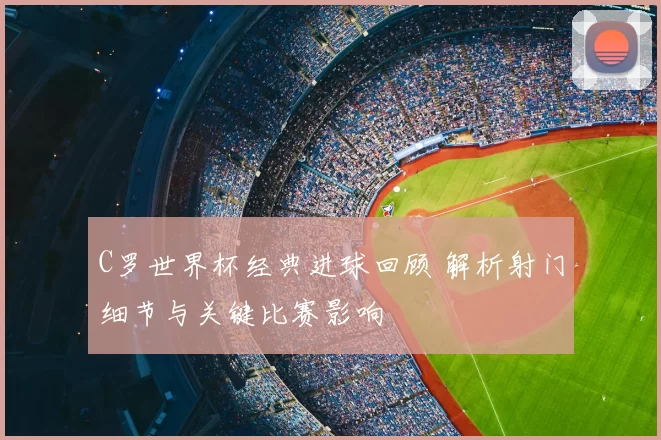 C罗世界杯经典进球回顾 解析射门细节与关键比赛影响