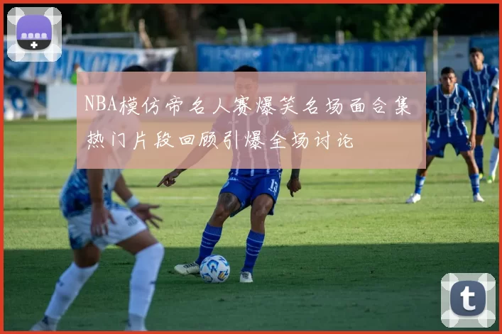 NBA模仿帝名人赛爆笑名场面合集 热门片段回顾引爆全场讨论