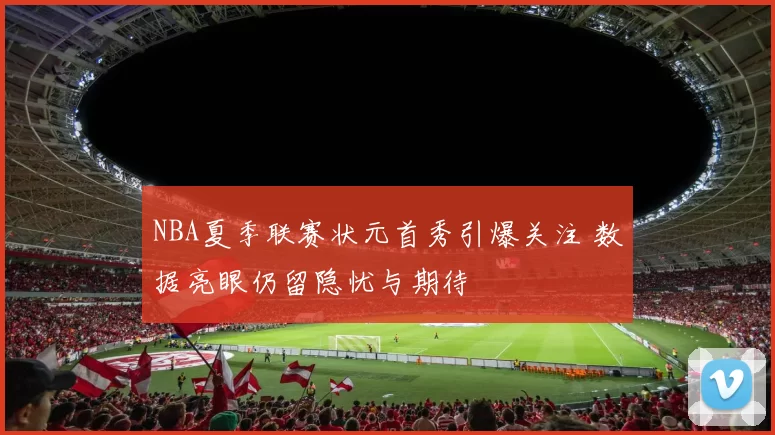 NBA夏季联赛状元首秀引爆关注 数据亮眼仍留隐忧与期待