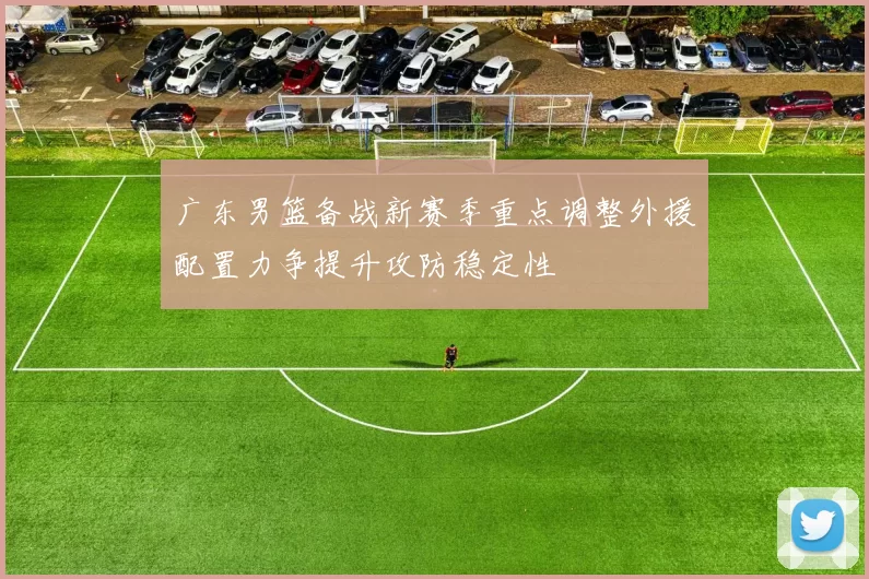 广东男篮备战新赛季重点调整外援配置力争提升攻防稳定性