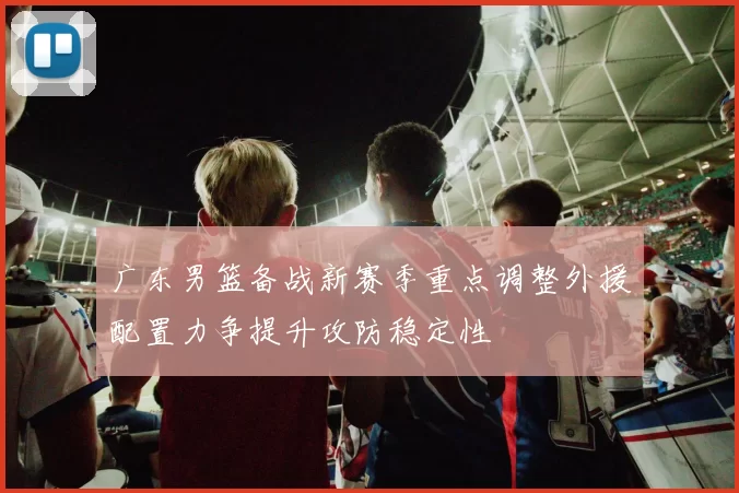 广东男篮备战新赛季重点调整外援配置力争提升攻防稳定性