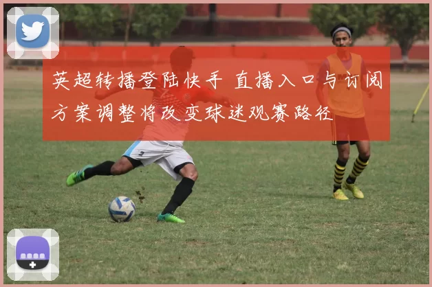 英超转播登陆快手 直播入口与订阅方案调整将改变球迷观赛路径