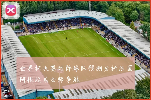 世界杯决赛对阵球队预测分析法国阿根廷或会师争冠