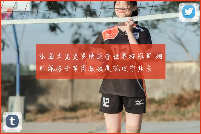 法国力克克罗地亚夺世界杯冠军 姆巴佩格子军团激战展现攻守焦点