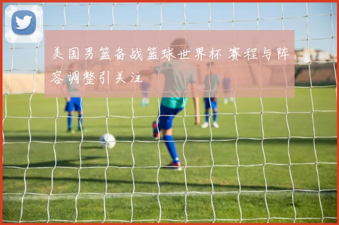 美国男篮备战篮球世界杯 赛程与阵容调整引关注