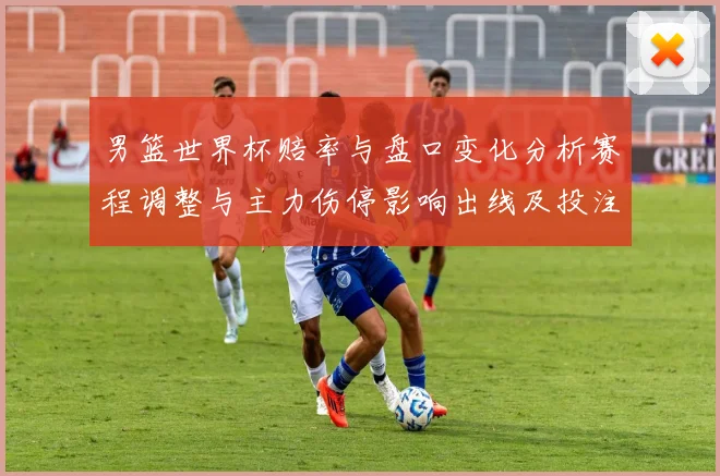 男篮世界杯赔率与盘口变化分析赛程调整与主力伤停影响出线及投注方向