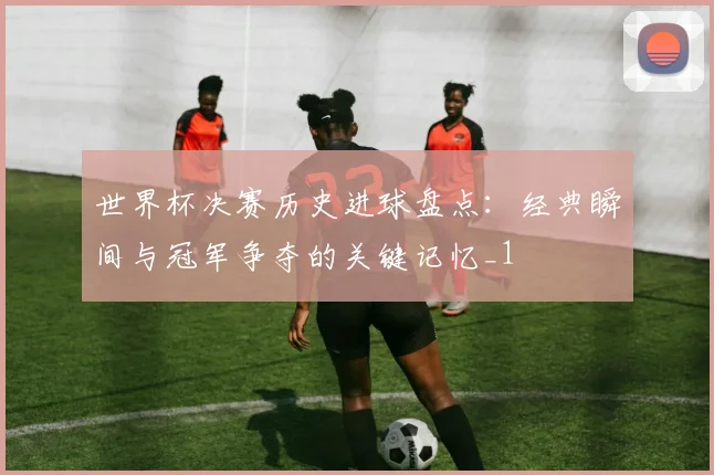 世界杯决赛历史进球盘点：经典瞬间与冠军争夺的关键记忆_1